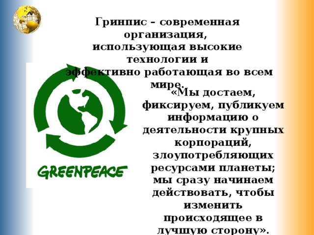 Гринпис – современная организация, использующая высокие технологии и  эффективно работающая во всем мире. «Мы достаем, фиксируем, публикуем информацию о деятельности крупных корпораций, злоупотребляющих ресурсами планеты; мы сразу начинаем действовать, чтобы изменить происходящее в лучшую сторону». 