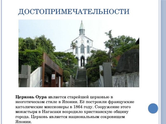 Достопримечательности Церковь Оура  является старейшей церковью в неоготическом стиле в Японии. Её построили французские католические миссионеры в 1864 году. Сооружение этого монастыря в Нагасаки возродило христианскую общину города. Церковь является национальным сокровищем Японии. 