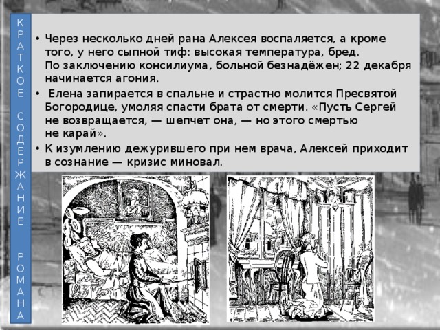 К Через несколько дней рана Алексея воспаляется, а кроме того, у него сыпной тиф: высокая температура, бред. По заключению консилиума, больной безнадёжен; 22 декабря начинается агония.  Елена запирается в спальне и страстно молится Пресвятой Богородице, умоляя спасти брата от смерти. «Пусть Сергей не возвращается, — шепчет она, — но этого смертью не карай». К изумлению дежурившего при нем врача, Алексей приходит в сознание — кризис миновал. Р А Т К О Е С О Д Е Р Ж А Н И Е Р О М А Н А 