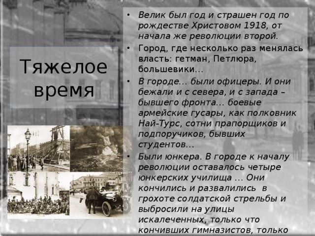 Велик был год и страшен год по рождестве Христовом 1918, от начала же революции второй. Город, где несколько раз менялась власть: гетман, Петлюра, большевики… В городе… были офицеры. И они бежали и с севера, и с запада – бывшего фронта… боевые армейские гусары, как полковник Най‑Турс, сотни прапорщиков и подпоручиков, бывших студентов… Были юнкера. В городе к началу революции оставалось четыре юнкерских училища … Они кончились и развалились в грохоте солдатской стрельбы и выбросили на улицы искалеченных, только что кончивших гимназистов, только что начавших студентов, не детей и не взрослых, не военных и не штатских, а таких, как семнадцатилетний Николка Турбин… Тяжелое время  