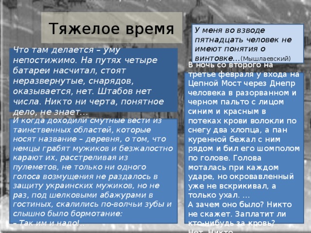 Тяжелое время У меня во взводе пятнадцать человек не имеют понятия о винтовке… (Мышлаевский) Что там делается – уму непостижимо. На путях четыре батареи насчитал, стоят неразвернутые, снарядов, оказывается, нет. Штабов нет числа. Никто ни черта, понятное дело, не знает… В ночь со второго на третье февраля у входа на Цепной Мост через Днепр человека в разорванном и черном пальто с лицом синим и красным в потеках крови волокли по снегу два хлопца, а пан куренной бежал с ним рядом и бил его шомполом по голове. Голова моталась при каждом ударе, но окровавленный уже не вскрикивал, а только ухал. … А зачем оно было? Никто не скажет. Заплатит ли кто‑нибудь за кровь? Нет. Никто… И когда доходили смутные вести из таинственных областей, которые носят название – деревня, о том, что немцы грабят мужиков и безжалостно карают их, расстреливая из пулеметов, не только ни одного голоса возмущения не раздалось в защиту украинских мужиков, но не раз, под шелковыми абажурами в гостиных, скалились по‑волчьи зубы и слышно было бормотание: –  Так им и надо!.. 