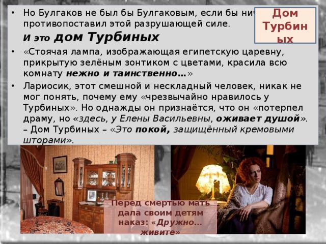 Но Булгаков не был бы Булгаковым, если бы ничего не противопоставил этой разрушающей силе.  И это дом Турбиных «Стоячая лампа, изображающая египетскую царевну, прикрытую зелёным зонтиком с цветами, красила всю комнату нежно и таинственно… » Лариосик, этот смешной и нескладный человек, никак не мог понять, почему ему «чрезвычайно нравилось у Турбиных». Но однажды он признаётся, что он «потерпел драму, но «здесь, у Елены Васильевны,  оживает душой ».    – Дом Турбиных – « Это покой, защищённый кремовыми шторами». Дом Турбиных Перед смертью мать дала своим детям наказ: « Дружно…живите » 