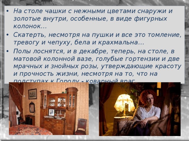 На столе чашки с нежными цветами снаружи и золотые внутри, особенные, в виде фигурных колонок…  Скатерть, несмотря на пушки и все это томление, тревогу и чепуху, бела и крахмальна… Полы лоснятся, и в декабре, теперь, на столе, в матовой колонной вазе, голубые гортензии и две мрачных и знойных розы, утверждающие красоту и прочность жизни, несмотря на то, что на подступах к Городу - коварный враг… 