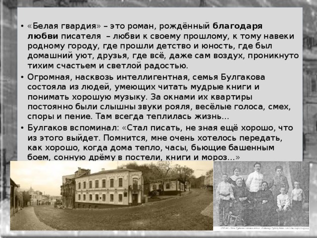 «Белая гвардия» – это роман, рождённый  благодаря любви  писателя  – любви к своему прошлому, к тому навеки родному городу, где прошли детство и юность, где был домашний уют, друзья, где всё, даже сам воздух, проникнуто тихим счастьем и светлой радостью. Огромная, насквозь интеллигентная, семья Булгакова состояла из людей, умеющих читать мудрые книги и понимать хорошую музыку. За окнами их квартиры постоянно были слышны звуки рояля, весёлые голоса, смех, споры и пение. Там всегда теплилась жизнь… Булгаков вспоминал: «Стал писать, не зная ещё хорошо, что из этого выйдет. Помнится, мне очень хотелось передать, как хорошо, когда дома тепло, часы, бьющие башенным боем, сонную дрёму в постели, книги и мороз…» 