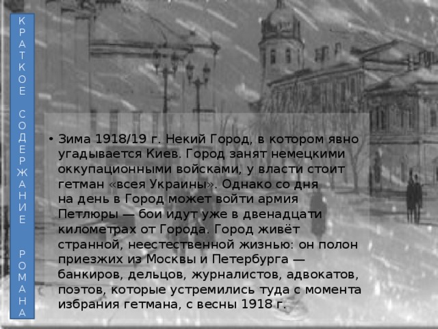 К Р А Т К О Е С О Д Е Р Ж А Н И Е Р О М А Н А Зима 1918/19 г. Некий Город, в котором явно угадывается Киев. Город занят немецкими оккупационными войсками, у власти стоит гетман «всея Украины». Однако со дня на день в Город может войти армия Петлюры — бои идут уже в двенадцати километрах от Города. Город живёт странной, неестественной жизнью: он полон приезжих из Москвы и Петербурга — банкиров, дельцов, журналистов, адвокатов, поэтов, которые устремились туда с момента избрания гетмана, с весны 1918 г. 