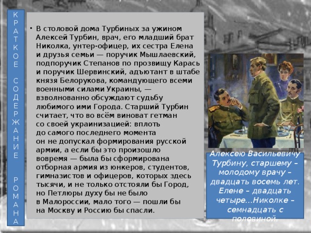 К Р А Т К О Е С О Д Е Р Ж А Н И Е Р О М А Н А В столовой дома Турбиных за ужином Алексей Турбин, врач, его младший брат Николка, унтер-офицер, их сестра Елена и друзья семьи — поручик Мышлаевский, подпоручик Степанов по прозвищу Карась и поручик Шервинский, адъютант в штабе князя Белорукова, командующего всеми военными силами Украины, — взволнованно обсуждают судьбу любимого ими Города. Старший Турбин считает, что во всём виноват гетман со своей украинизацией: вплоть до самого последнего момента он не допускал формирования русской армии, а если бы это произошло вовремя — была бы сформирована отборная армия из юнкеров, студентов, гимназистов и офицеров, которых здесь тысячи, и не только отстояли бы Город, но Петлюры духу бы не было в Малороссии, мало того — пошли бы на Москву и Россию бы спасли. Алексею Васильевичу Турбину, старшему – молодому врачу – двадцать восемь лет. Елене – двадцать четыре…Николке – семнадцать с половиной. 