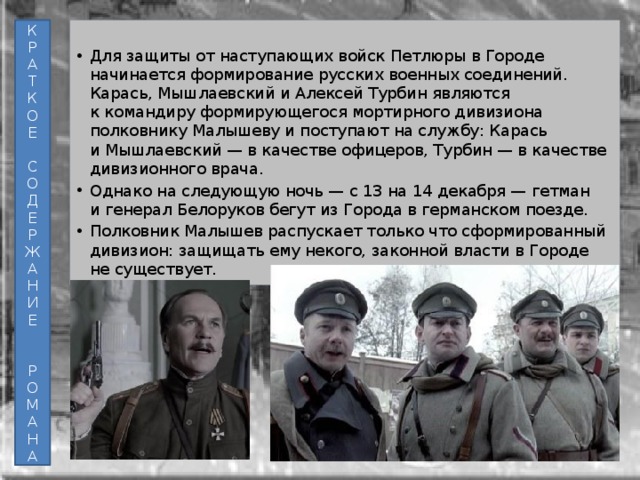 К Для защиты от наступающих войск Петлюры в Городе начинается формирование русских военных соединений. Карась, Мышлаевский и Алексей Турбин являются к командиру формирующегося мортирного дивизиона полковнику Малышеву и поступают на службу: Карась и Мышлаевский — в качестве офицеров, Турбин — в качестве дивизионного врача. Однако на следующую ночь — с 13 на 14 декабря — гетман и генерал Белоруков бегут из Города в германском поезде. Полковник Малышев распускает только что сформированный дивизион: защищать ему некого, законной власти в Городе не существует. Р А Т К О Е С О Д Е Р Ж А Н И Е Р О М А Н А  
