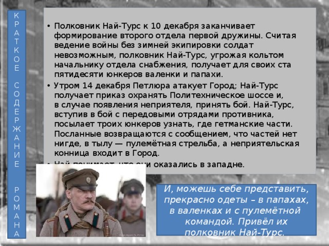 Полковник Най-Турс к 10 декабря заканчивает формирование второго отдела первой дружины. Считая ведение войны без зимней экипировки солдат невозможным, полковник Най-Турс, угрожая кольтом начальнику отдела снабжения, получает для своих ста пятидесяти юнкеров валенки и папахи. Утром 14 декабря Петлюра атакует Город; Най-Турс получает приказ охранять Политехническое шоссе и, в случае появления неприятеля, принять бой. Най-Турс, вступив в бой с передовыми отрядами противника, посылает троих юнкеров узнать, где гетманские части. Посланные возвращаются с сообщением, что частей нет нигде, в тылу — пулемётная стрельба, а неприятельская конница входит в Город. Най понимает, что они оказались в западне. К Р А Т К О Е С О Д Е Р Ж А Н И Е Р О М А Н А И, можешь себе представить, прекрасно одеты – в папахах, в валенках и с пулемётной командой. Привёл их полковник Най-Турс. 