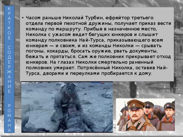К Р А Т К О Е С О Д Е Р Ж А Н И Е Р О М А Н А Часом раньше Николай Турбин, ефрейтор третьего отдела первой пехотной дружины, получает приказ вести команду по маршруту. Прибыв в назначенное место, Николка с ужасом видит бегущих юнкеров и слышит команду полковника Най-Турса, приказывающего всем юнкерам — и своим, и из команды Николки — срывать погоны, кокарды, бросать оружие, рвать документы, бежать и прятаться. Сам же полковник прикрывает отход юнкеров. На глазах Николки смертельно раненный полковник умирает. Потрясённый Николка, оставив Най-Турса, дворами и переулками пробирается к дому. 