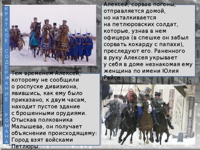 Алексей, сорвав погоны, отправляется домой, но наталкивается на петлюровских солдат, которые, узнав в нем офицера (в спешке он забыл сорвать кокарду с папахи), преследуют его. Раненного в руку Алексея укрывает у себя в доме незнакомая ему женщина по имени Юлия Рейсе. К Р А Т К О Е С О Д Е Р Ж А Н И Е Р О М А Н А Тем временем Алексей, которому не сообщили о роспуске дивизиона, явившись, как ему было приказано, к двум часам, находит пустое здание с брошенными орудиями. Отыскав полковника Малышева, он получает объяснение происходящему: Город взят войсками Петлюры. 