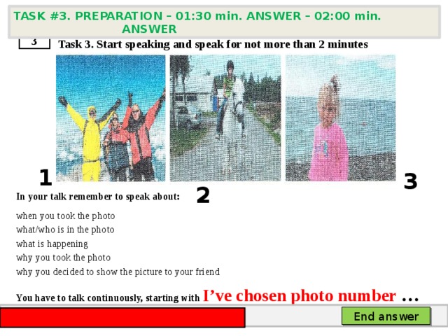 TASK #3. PREPARATION – 01:30 min. ANSWER – 02:00 min. ANSWER    Task 3. Start speaking and speak for not more than 2 minutes       In your talk remember to speak about: when you took the photo what/who is in the photo what is happening why you took the photo why you decided to show the picture to your friend You have to talk continuously, starting with  I’ve chosen photo number … 3 1 3 2 End answer 
