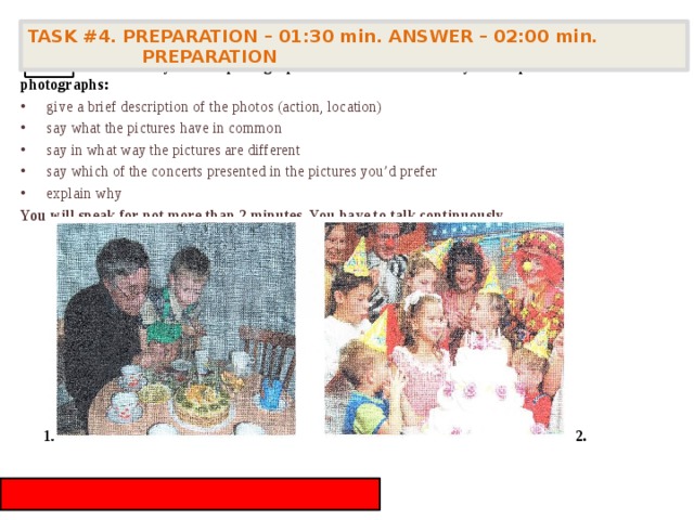 TASK #4. PREPARATION – 01:30 min. ANSWER – 02:00 min. PREPARATION    Task 4. Study the two photographs. In 1.5 minutes be ready to compare and contrast the photographs: give a brief description of the photos (action, location) say what the pictures have in common say in what way the pictures are different say which of the concerts presented in the pictures you’d prefer explain why You will speak for not more than 2 minutes. You have to talk continuously. 4 1. 2. 