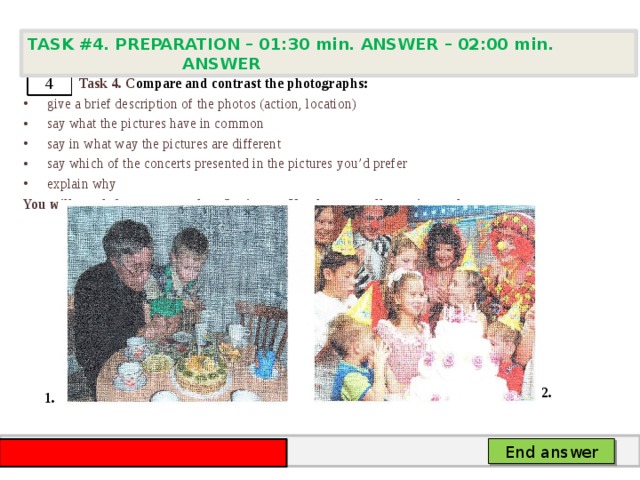 TASK #4. PREPARATION – 01:30 min. ANSWER – 02:00 min. ANSWER    Task 4. C ompare and contrast the photographs: give a brief description of the photos (action, location) say what the pictures have in common say in what way the pictures are different say which of the concerts presented in the pictures you’d prefer explain why You will speak for not more than 2 minutes. You have to talk continuously. 4 2. 1. End answer 