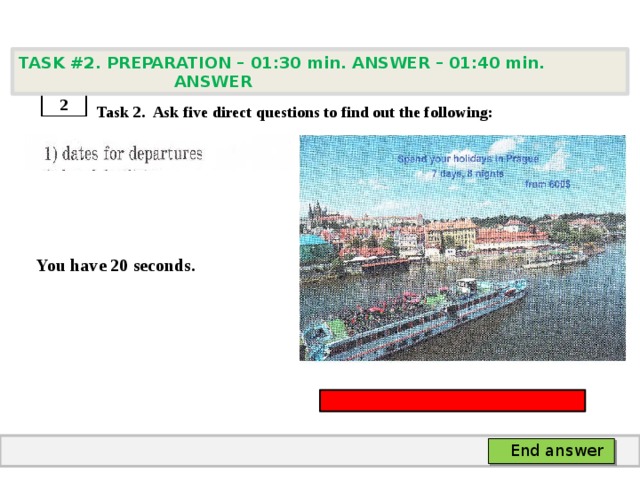 TASK #2. PREPARATION – 01:30 min. ANSWER – 01:40 min. ANSWER    Task 2. Ask five direct questions to find out the following:   You have 20 seconds. 2 End answer 