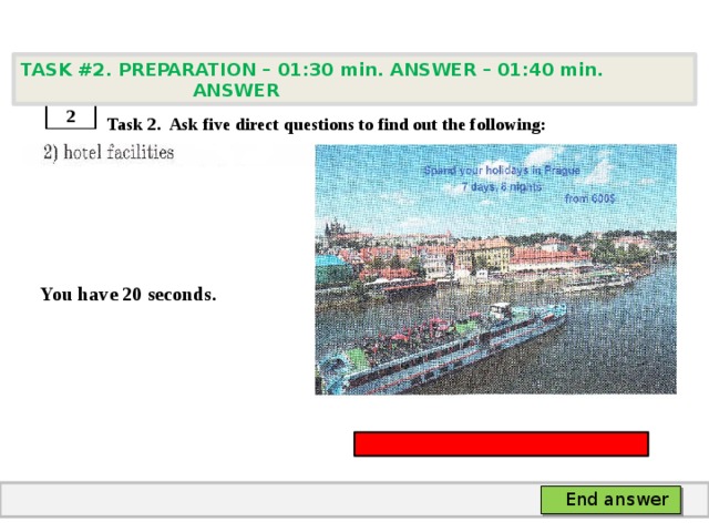 TASK #2. PREPARATION – 01:30 min. ANSWER – 01:40 min. ANSWER    Task 2. Ask five direct questions to find out the following:   You have 20 seconds. 2 End answer 
