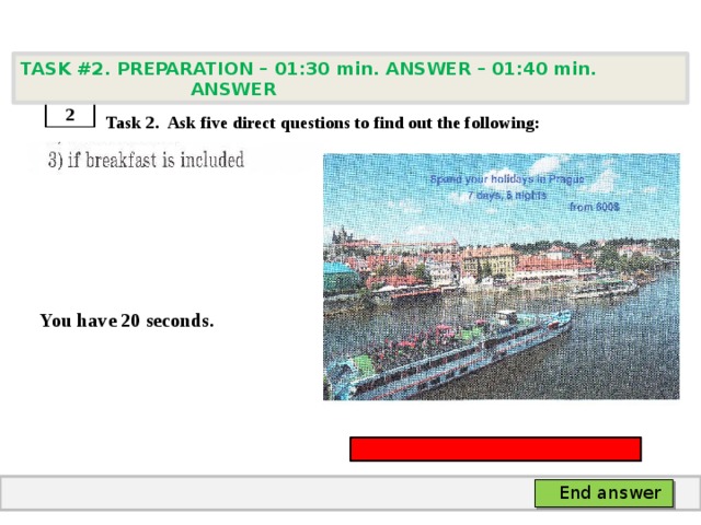 TASK #2. PREPARATION – 01:30 min. ANSWER – 01:40 min. ANSWER    Task 2. Ask five direct questions to find out the following:     You have 20 seconds. 2 End answer 