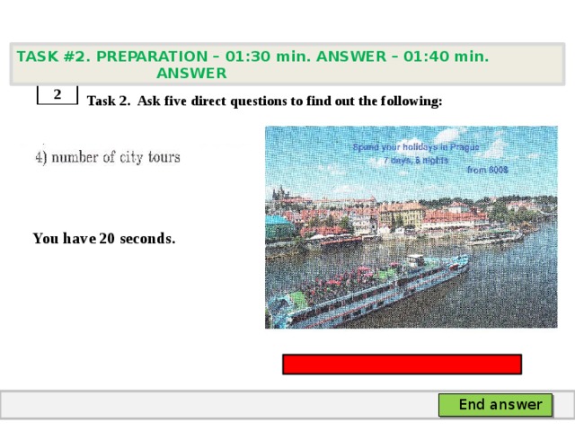 TASK #2. PREPARATION – 01:30 min. ANSWER – 01:40 min. ANSWER    Task 2. Ask five direct questions to find out the following:   You have 20 seconds. 2 End answer 