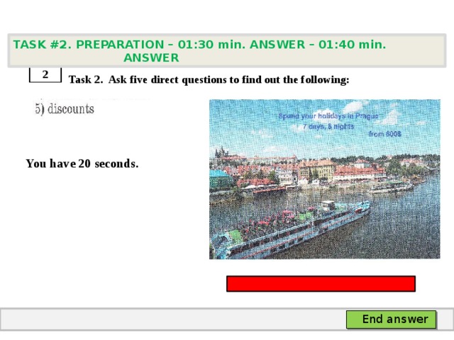 TASK #2. PREPARATION – 01:30 min. ANSWER – 01:40 min. ANSWER    Task 2. Ask five direct questions to find out the following:   You have 20 seconds. 2 End answer 