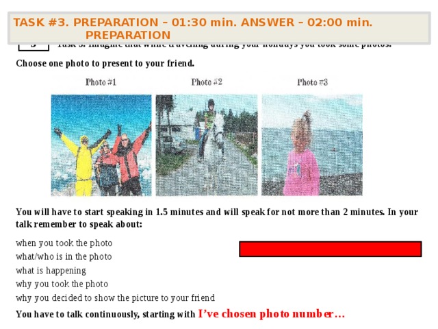   Task 3. Imagine that while travelling during your holidays you took some photos. Choose one photo to present to your friend.       You will have to start speaking in 1.5 minutes and will speak for not more than 2 minutes. In your talk remember to speak about: when you took the photo what/who is in the photo what is happening why you took the photo why you decided to show the picture to your friend You have to talk continuously, starting with  I’ve chosen photo number… TASK #3. PREPARATION – 01:30 min. ANSWER – 02:00 min. PREPARATION  3 