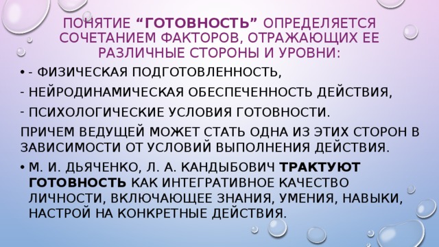 Понятие “ГОТОВНОСТЬ” определяется сочетанием факторов, отражающих ее различные стороны и уровни: - физическая подготовленность, нейродинамическая обеспеченность действия, психоло­гические условия готовности. Причем ведущей может стать одна из этих сторон в зависимости от условий выполнения действия. М. И. Дьяченко, Л. А. Кандыбович трактуют ГОТОВНОСТЬ как интегративное качество личности, включающее знания, умения, навыки, настрой на конкретные действия. 