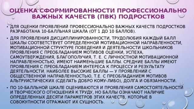 ОЦЕНКА СФОРМИРОВАННОСТИ ПРОФЕССИОНАЛЬНО ВАЖНЫХ КАЧЕСТВ (ПВК) ПОДРОСТКОВ Для оценки проявлений профессионально важных качеств подростков разработана 10-балльная шкала (от 1 до 10 баллов). Для проявления дисциплинированности, трудолюбия каждый балл шкалы соответствует определенной мотивационной направленности, мотивационной структуре поведения и деятельности школьников Проявления с преобладанием мотивов оценки, успеха, самоутверждения, благополучия, т. е. с личностной мотивационной направленностью, имеют наименьшие баллы. Средние баллы имеют проявления с преобладанием интереса к процессу и результату деятельности. Наиболее высокие баллы — у проявлений с общественной направленностью, т.е. с преобладанием мотивов альтруистических (сделать добро кому-либо), долга и обязанности. По 10-балльной шкале оцениваются и проявления самостоятельности и творческого отношения к труду, но баллы означают наличие определенных десяти параметров этих качеств, которые в совокупности отражают их сущность. 