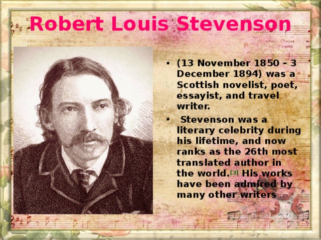 Robert Louis Stevenson (13 November 1850 – 3 December 1894) was a Scottish novelist, poet, essayist, and travel writer.   Stevenson was a literary celebrity during his lifetime, and now ranks as the 26th most translated author in the world. [3]  His works have been admired by many other writers 