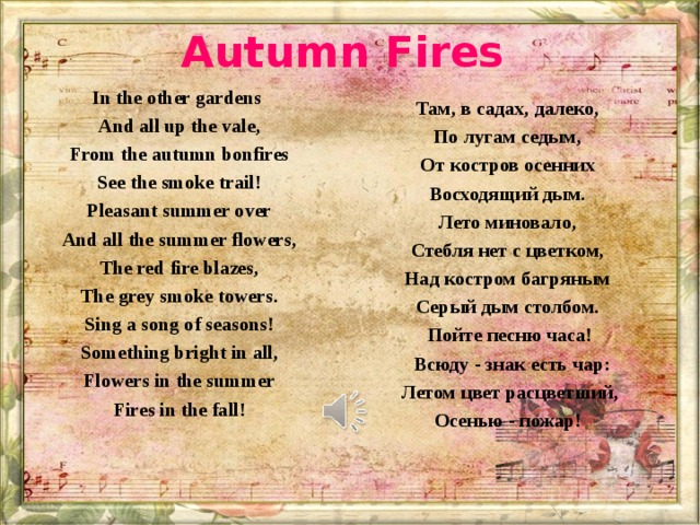 Autumn Fires In the other gardens And all up the vale, From the autumn bonfires See the smoke trail! Pleasant summer over And all the summer flowers, The red fire blazes, The grey smoke towers. Sing a song of seasons! Something bright in all, Flowers in the summer Fires in the fall!  Там, в садах, далеко, По лугам седым, От костров осенних Восходящий дым. Лето миновало, Стебля нет с цветком, Над костром багряным Серый дым столбом. Пойте песню часа!  Всюду - знак есть чар:  Летом цвет расцветший, Осенью - пожар!  