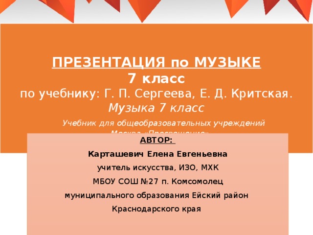 ПРЕЗЕНТАЦИЯ по МУЗЫКЕ  7 класс  по учебнику: Г. П. Сергеева, Е. Д. Критская.  Музыка 7 класс   Учебник для общеобразовательных учреждений  Москва «Просвещение»   АВТОР: Карташевич Елена Евгеньевна учитель искусства, ИЗО, МХК МБОУ СОШ №27 п. Комсомолец муниципального образования Ейский район Краснодарского края 