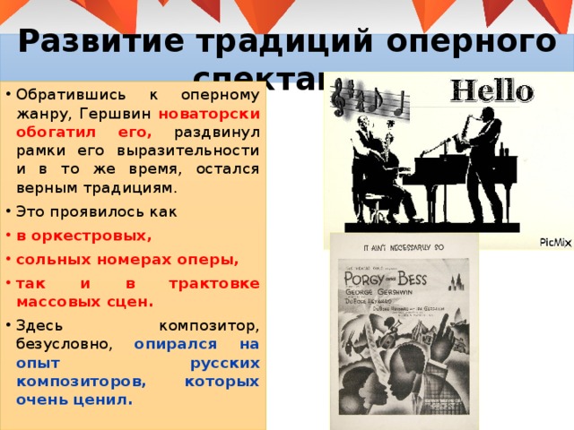 Развитие традиций оперного спектакля Обратившись к оперному жанру, Гершвин новаторски обогатил его, раздвинул рамки его выразительности и в то же время, остался верным традициям. Это проявилось как в оркестровых, сольных номерах оперы, так и в трактовке массовых сцен. Здесь композитор, безусловно, опирался на опыт русских композиторов, которых очень ценил. 