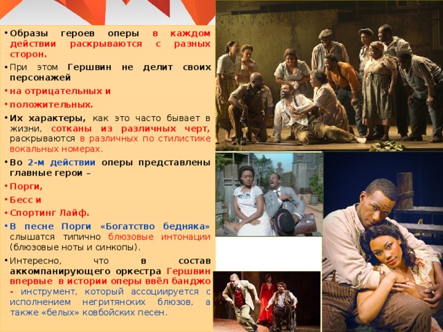 Образы героев оперы в каждом действии раскрываются с разных сторон. При этом Гершвин не делит своих персонажей на отрицательных и положительных. Их характеры, как это часто бывает в жизни, сотканы из различных черт, раскрываются в различных по стилистике вокальных номерах. Во 2-м действии оперы представлены главные герои – Порги, Бесс и Спортинг Лайф. В песне Порги «Богатство бедняка» слышатся типично блюзовые интонации (блюзовые ноты и синкопы). Интересно, что в состав аккомпанирующего оркестра Гершвин впервые в истории оперы ввёл банджо - инструмент, который ассоциируется с исполнением негритянских блюзов, а также «белых» ковбойских песен. 