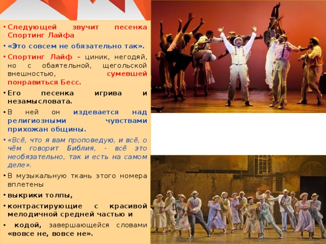 Следующей звучит песенка Спортинг Лайфа  «Это совсем не обязательно так». Спортинг Лайф – циник, негодяй, но с обаятельной, щегольской внешностью, сумевшей понравиться Бесс. Его песенка игрива и незамысловата. В ней он издевается над религиозными чувствами прихожан общины. «Всё, что я вам проповедую, и всё, о чём говорит Библия, - всё это необязательно, так и есть на самом деле». В музыкальную ткань этого номера вплетены выкрики толпы, контрастирующие с красивой мелодичной средней частью и  кодой, завершающейся словами «вовсе не, вовсе не». 