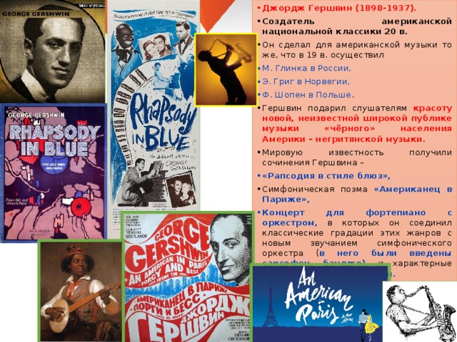 Джордж Гершвин (1898-1937). Создатель американской национальной классики 20 в. Он сделал для американской музыки то же, что в 19 в. осуществил М. Глинка в России, Э. Григ в Норвегии, Ф. Шопен в Польше . Гершвин подарил слушателям красоту новой, неизвестной широкой публике музыки «чёрного» населения Америки – негритянской музыки. Мировую известность получили сочинения Гершвина – «Рапсодия в стиле блюз», Симфоническая поэма «Американец в Париже», Концерт для фортепиано с оркестром, в которых он соединил классические градации этих жанров с новым звучанием симфонического оркестра ( в него были введены саксофон, банджо), и характерные приёмы джазовой музыки. Этот стиль стали называть СИМФОДЖАЗ. 