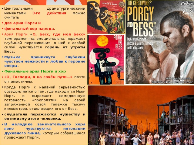 Центральными драматургическими моментами 3-го действия можно считать две арии Порги и финальный хор народа. Ария Порги « О, Бесс, где моя Бесс» темпераментна, эмоциональна, поражает глубиной переживания, в ней с особой силой чувствуется горечь от утраты Бесс. Музыка проникнута глубоким чувством нежности и любви к героине оперы. Финальные ария Порги и хор «О, Господи, я на своём пути…» почти оптимистичны. Когда Порги с наивной серьёзностью осведомляется о том, где находится Нью-Йорк, и выражает немедленную готовность «проползти» на своей запряженной козой тележке тысячу километров, отделяющих его от Бесс, слушатели поражаются мужеству и оптимизму этого человека. В мелодике замечательного хора явно чувствуются интонации духовного гимна, которым собравшиеся провожают Порги. 