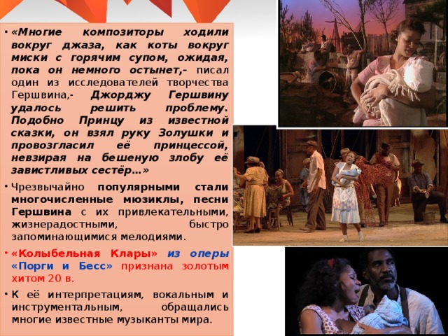 «Многие композиторы ходили вокруг джаза, как коты вокруг миски с горячим супом, ожидая, пока он немного остынет,- писал один из исследователей творчества Гершвина,- Джорджу Гершвину удалось решить проблему. Подобно Принцу из известной сказки, он взял руку Золушки и провозгласил её принцессой, невзирая на бешеную злобу её завистливых сестёр…» Чрезвычайно популярными стали многочисленные мюзиклы, песни Гершвина с их привлекательными, жизнерадостными, быстро запоминающимися мелодиями. «Колыбельная Клары» из оперы «Порги и Бесс» признана золотым хитом 20 в. К её интерпретациям, вокальным и инструментальным, обращались многие известные музыканты мира. 