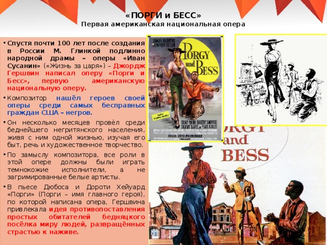 «ПОРГИ и БЕСС»  Первая американская национальная опера Спустя почти 100 лет после создания в России М. Глинкой подлинно народной драмы – оперы «Иван Сусанин» («Жизнь за царя») – Джордж Гершвин написал оперу «Порги и Бесс», первую американскую национальную оперу. Композитор нашёл героев своей оперы среди самых бесправных граждан США – негров. Он несколько месяцев провёл среди беднейшего негритянского населения, живя с ним одной жизнью, изучая его быт, речь и художественное творчество. По замыслу композитора, все роли в этой опере должны были играть темнокожие исполнители, а не загримированные белые артисты. В пьесе Дюбоса и Дороти Хейуард «Порги» (Порги – имя главного героя), по которой написана опера, Гершвина привлекала идея противопоставления простых обитателей бедняцкого посёлка миру людей, развращённых страстью к наживе. 