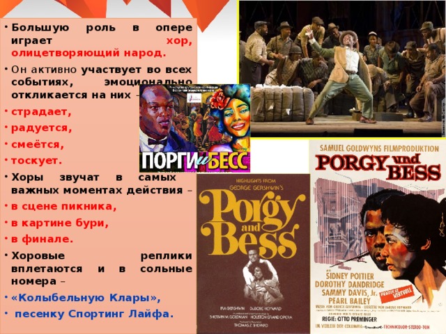 Большую роль в опере играет хор, олицетворяющий народ. Он активно участвует во всех событиях, эмоционально откликается на них – страдает, радуется, смеётся, тоскует. Хоры звучат в самых важных моментах действия – в сцене пикника, в картине бури, в финале. Хоровые реплики вплетаются и в сольные номера – «Колыбельную Клары»,  песенку Спортинг Лайфа. 