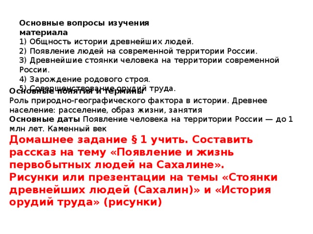Основные вопросы изучения материала 1) Общность истории древнейших людей. 2) Появление людей на современной территории России. 3) Древнейшие стоянки человека на территории современной России. 4) Зарождение родового строя. 5) Совершенствование орудий труда. Основные понятия и термины Роль природно-географического фактора в истории. Древнее население: расселение, образ жизни, занятия Основные даты Появление человека на территории России — до 1 млн лет. Каменный век Домашнее задание § 1 учить. Составить рассказ на тему «Появление и жизнь первобытных людей на Сахалине». Рисунки или презентации на темы «Стоянки древнейших людей (Сахалин)» и «История орудий труда» (рисунки) 