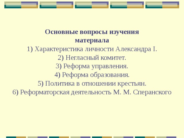 Основные вопросы изучения  материала  1) Характеристика личности Александра I.  2) Негласный комитет.  3) Реформа управления.  4) Реформа образования.  5) Политика в отношении крестьян.  6) Реформаторская деятельность М. М. Сперанского 