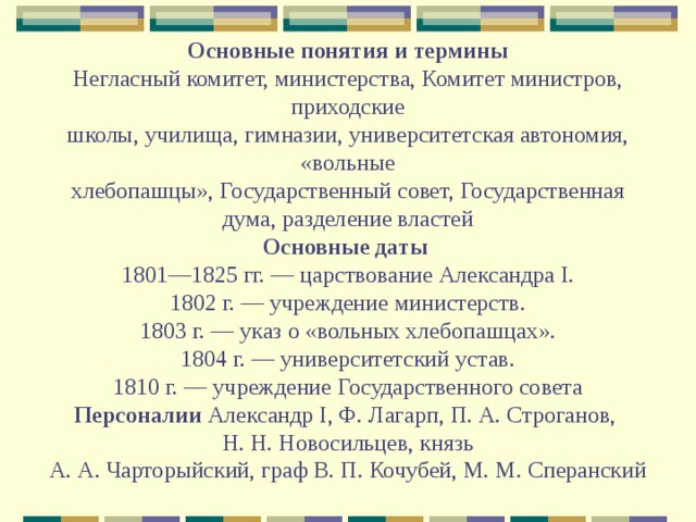 Основные понятия и термины  Негласный комитет, министерства, Комитет министров, приходские  школы, училища, гимназии, университетская автономия, «вольные  хлебопашцы», Государственный совет, Государственная дума, разделение властей  Основные даты  1801—1825 гг. — царствование Александра I.  1802 г. — учреждение министерств.  1803 г. — указ о «вольных хлебопашцах».  1804 г. — университетский устав.  1810 г. — учреждение Государственного совета  Персоналии Александр I, Ф. Лагарп, П. А. Строганов,  Н. Н. Новосильцев, князь  А. А. Чарторыйский, граф В. П. Кочубей, М. М. Сперанский 