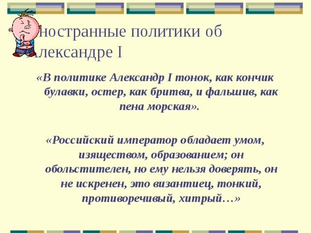 Иностранные политики об Александре I «В политике Александр I тонок, как кончик булавки, остер, как бритва, и фальшив, как пена морская».  «Российский император обладает умом, изяществом, образованием; он обольстителен, но ему нельзя доверять, он не искренен, это византиец, тонкий, противоречивый, хитрый…» 