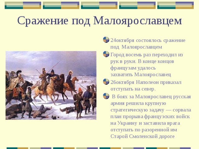 Сражение под Малоярославцем 24октября состоялось сражение под Малоярославцем Город восемь раз переходил из рук в руки. В конце концов французам удалось захватить Малоярославец 26октября Наполеон приказал отступать на север.  В боях за Малоярославец русская армия решила крупную стратегическую задачу — сорвала план прорыва французских войск на Украину и заставила врага отступать по разоренной им Старой Смоленской дороге 