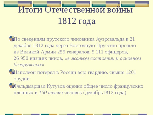 Итоги Отечественной войны  1812 года По сведениям прусского чиновника Ауэрсвальда к 21 декабря 1812 года через Восточную Пруссию прошло из Великой Армии 255 генералов, 5 111 офицеров, 26 950 низших чинов, « в жалком состоянии и основном безоружных » Наполеон потерял в России всю гвардию, свыше 1201 орудий Фельдмаршал Кутузов оценил общее число французских пленных в  150 тысяч  человек (декабрь1812 года) 