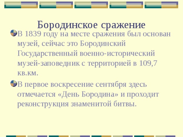 Бородинское сражение В 1839 году на месте сражения был основан музей, сейчас это Бородинский Государственный военно-исторический музей-заповедник с территорией в 109,7 кв.км. В первое воскресение сентября здесь отмечается «День Бородина» и проходит реконструкция знаменитой битвы. 