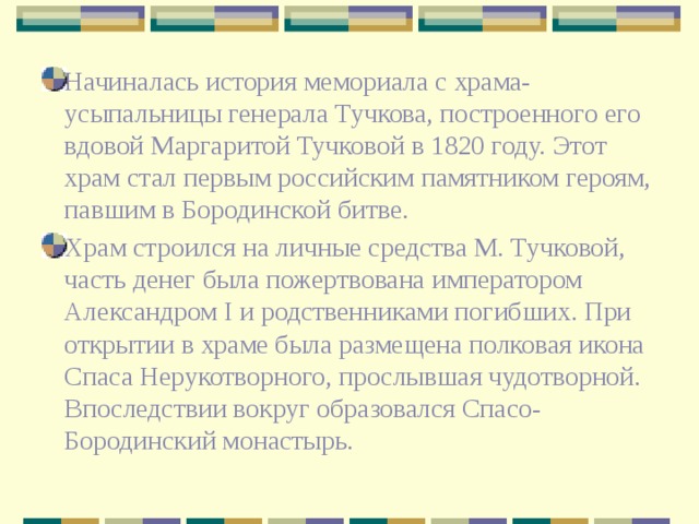 Начиналась история мемориала с храма-усыпальницы генерала Тучкова, построенного его вдовой Маргаритой Тучковой в 1820 году. Этот храм стал первым российским памятником героям, павшим в Бородинской битве. Храм строился на личные средства М. Тучковой, часть денег была пожертвована императором Александром I и родственниками погибших. При открытии в храме была размещена полковая икона Спаса Нерукотворного, прослывшая чудотворной. Впоследствии вокруг образовался Спасо-Бородинский монастырь. 