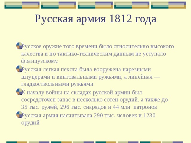 Русская армия 1812 года Русское оружие того времени было относительно высокого качества и по тактико-техническим данным не уступало французскому. Русская легкая пехота была вооружена нарезными штуцерами и винтовальными ружьями, а линейная — гладкоствольными ружьями К началу войны на складах русской армии был сосредоточен запас в несколько сотен орудий, а также до 35 тыс. ружей, 296 тыс. снарядов и 44 млн. патронов Русская армия насчитывала 290 тыс. человек и 1230 орудий 