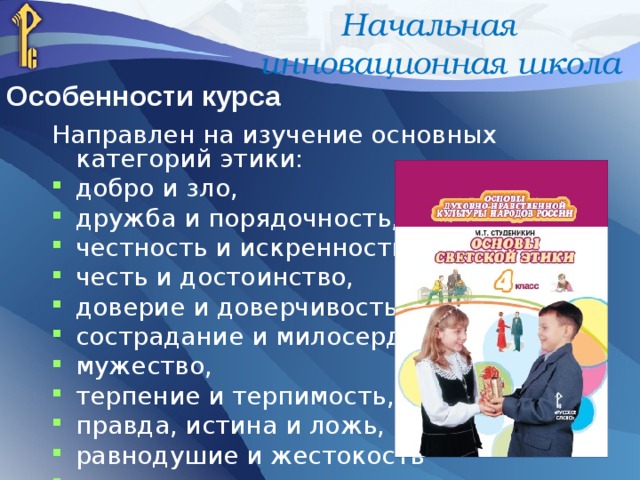 Начальная инновационная школа Особенности курса Направлен на изучение основных категорий этики: добро и зло, дружба и порядочность, честность и искренность, честь и достоинство, доверие и доверчивость, сострадание и милосердие, мужество, терпение и терпимость, правда, истина и ложь, равнодушие и жестокость  и многое др. 