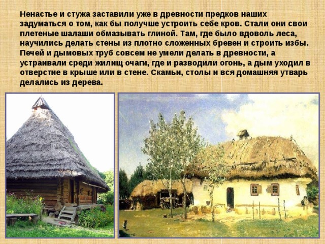 Ненастье и стужа заставили уже в древности предков наших задуматься о том, как бы получше устроить себе кров. Стали они свои плетеные шалаши обмазывать глиной. Там, где было вдоволь леса, научились делать стены из плотно сложенных бревен и строить избы.  Печей и дымовых труб совсем не умели делать в древности, а устраивали среди жилищ очаги, где и разводили огонь, а дым уходил в отверстие в крыше или в стене. Скамьи, столы и вся домашняя утварь делались из дерева. 