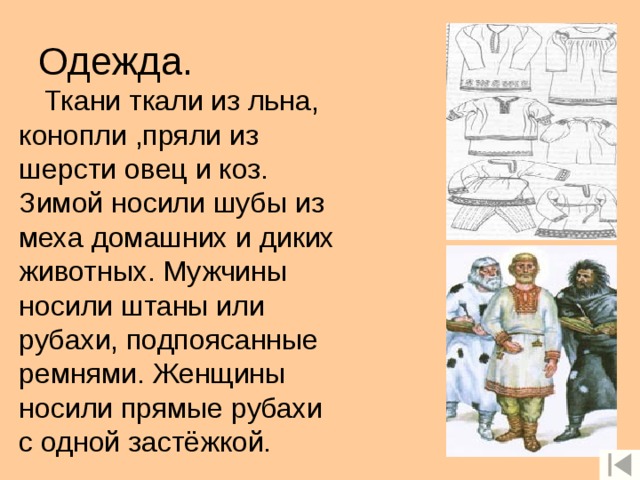 Одежда. Ткани ткали из льна, конопли ,пряли из шерсти овец и коз. Зимой носили шубы из меха домашних и диких животных. Мужчины носили штаны или рубахи, подпоясанные ремнями. Женщины носили прямые рубахи с одной застёжкой. 