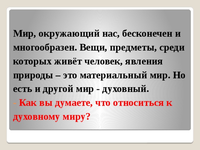 Мир, окружающий нас, бесконечен и многообразен. Вещи, предметы, среди которых живёт человек, явления природы – это материальный мир. Но есть и другой мир - духовный.  - Как вы думаете, что относиться к духовному миру?   