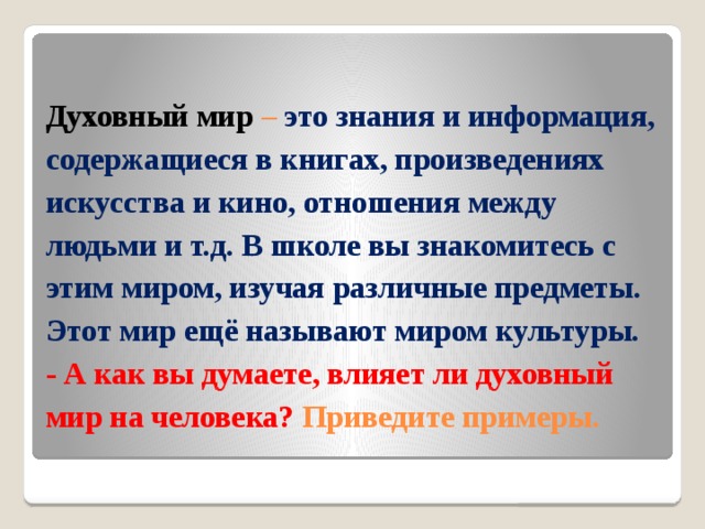 Духовный мир – это знания и информация, содержащиеся в книгах, произведениях искусства и кино, отношения между людьми и т.д. В школе вы знакомитесь с этим миром, изучая различные предметы. Этот мир ещё называют миром культуры.  - А как вы думаете, влияет ли духовный мир на человека? Приведите примеры.   